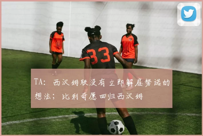 TA：西汉姆联没有立即解雇努诺的想法；比利奇愿回归西汉姆