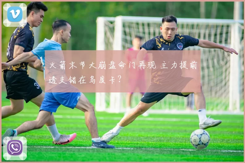 火箭末节大崩盘命门再现 主力提前透支错在乌度卡？