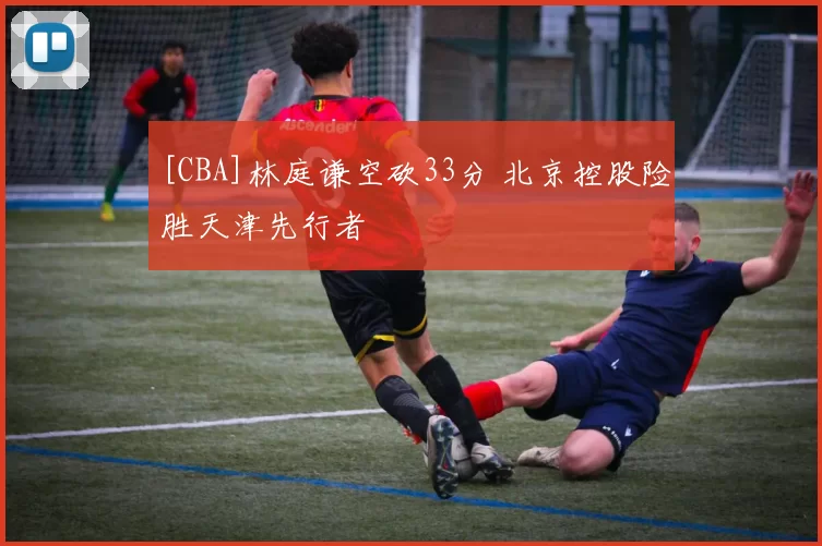 [CBA]林庭谦空砍33分 北京控股险胜天津先行者
