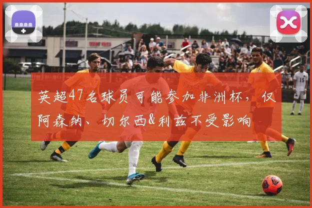 英超47名球员可能参加非洲杯，仅阿森纳、切尔西&利兹不受影响
