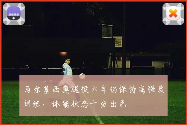 马尔基西奥退役六年仍保持高强度训练，体能状态十分出色