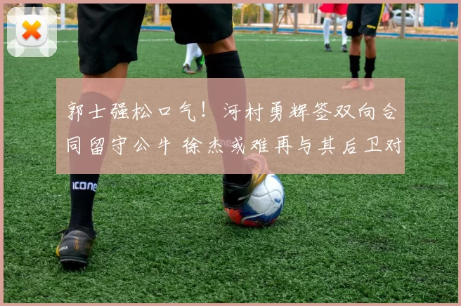 郭士强松口气！河村勇辉签双向合同留守公牛 徐杰或难再与其后卫对决