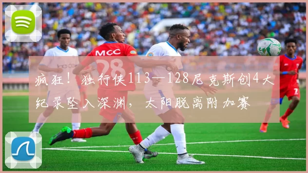 疯狂！独行侠113—128尼克斯创4大纪录坠入深渊，太阳脱离附加赛