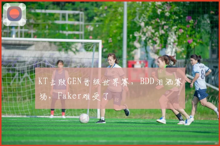 KT击败GEN晋级世界赛，BDD泪洒赛场，Faker难受了