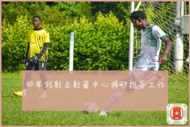 田军到射击射箭中心调研指导工作