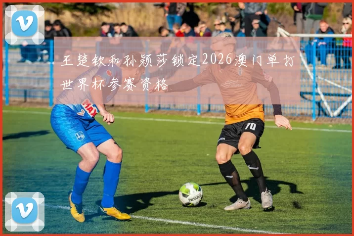 王楚钦和孙颖莎锁定2026澳门单打世界杯参赛资格